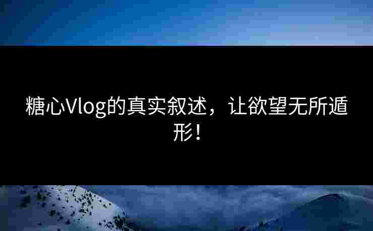 糖心Vlog的真实叙述，让欲望无所遁形！