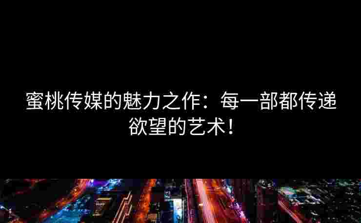 蜜桃传媒的魅力之作：每一部都传递欲望的艺术！