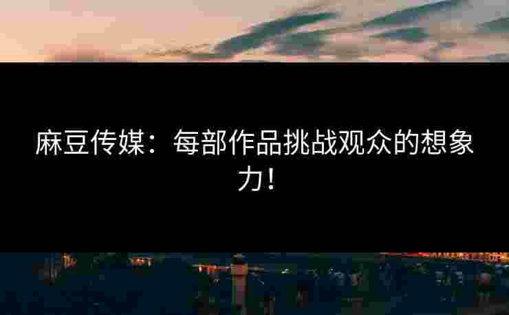 麻豆传媒：每部作品挑战观众的想象力！