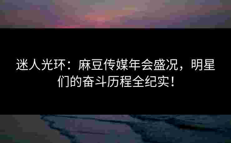 迷人光环：麻豆传媒年会盛况，明星们的奋斗历程全纪实！