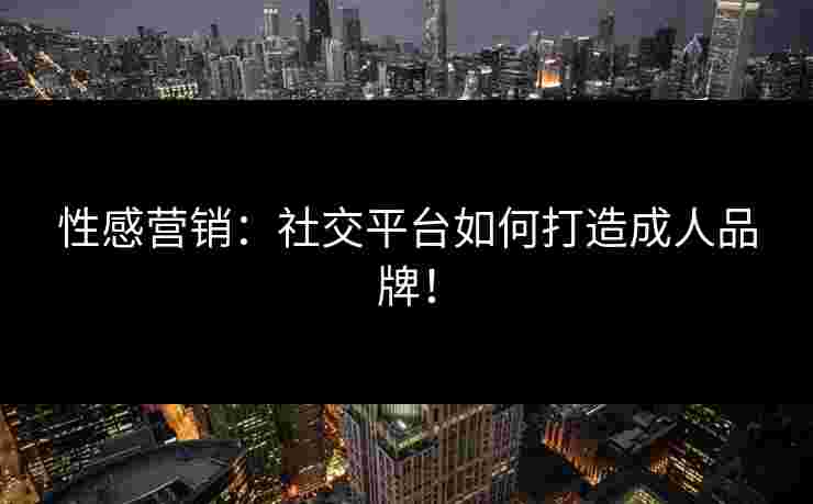 性感营销：社交平台如何打造成人品牌！