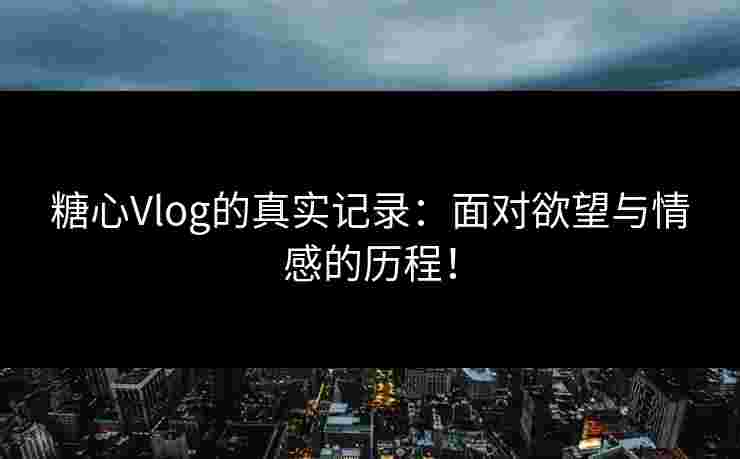 糖心Vlog的真实记录：面对欲望与情感的历程！