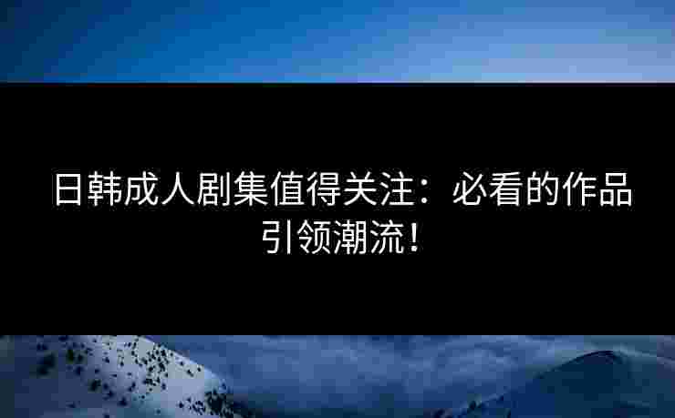 日韩成人剧集值得关注：必看的作品引领潮流！