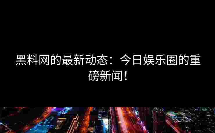 黑料网的最新动态：今日娱乐圈的重磅新闻！