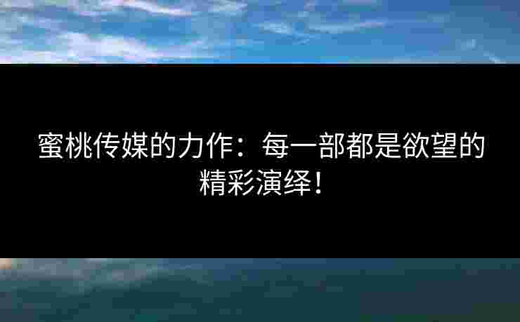 蜜桃传媒的力作：每一部都是欲望的精彩演绎！