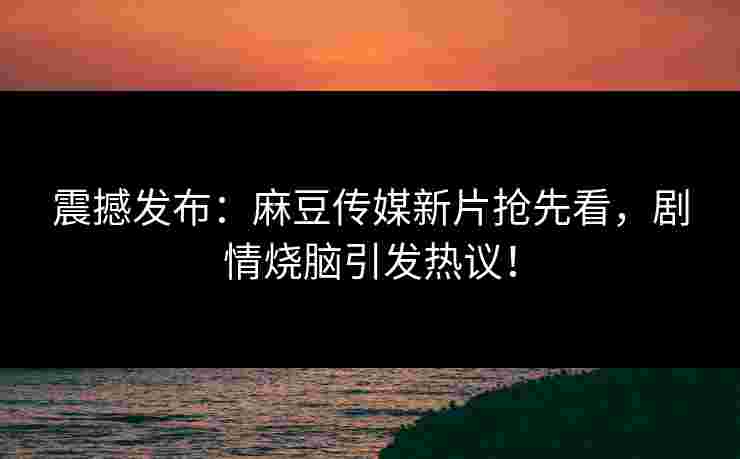 震撼发布：麻豆传媒新片抢先看，剧情烧脑引发热议！