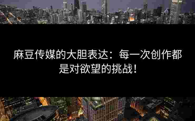 麻豆传媒的大胆表达：每一次创作都是对欲望的挑战！