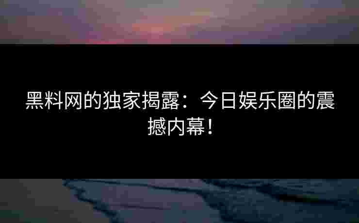 黑料网的独家揭露：今日娱乐圈的震撼内幕！