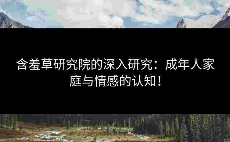 含羞草研究院的深入研究：成年人家庭与情感的认知！