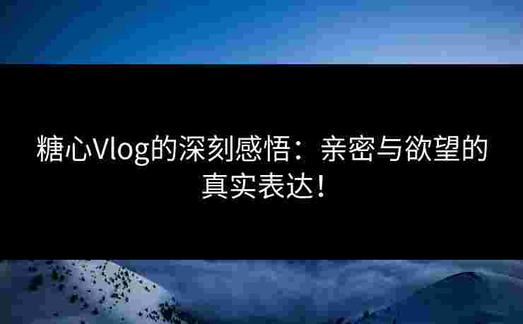 糖心Vlog的深刻感悟：亲密与欲望的真实表达！
