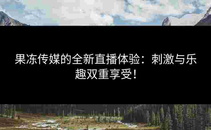 果冻传媒的全新直播体验：刺激与乐趣双重享受！