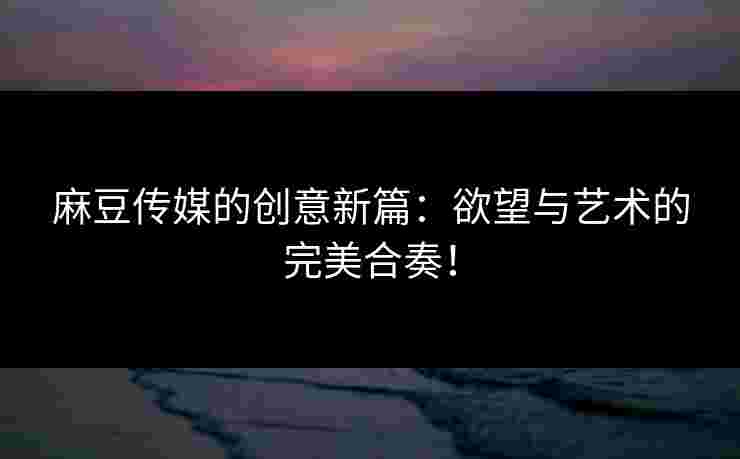 麻豆传媒的创意新篇：欲望与艺术的完美合奏！