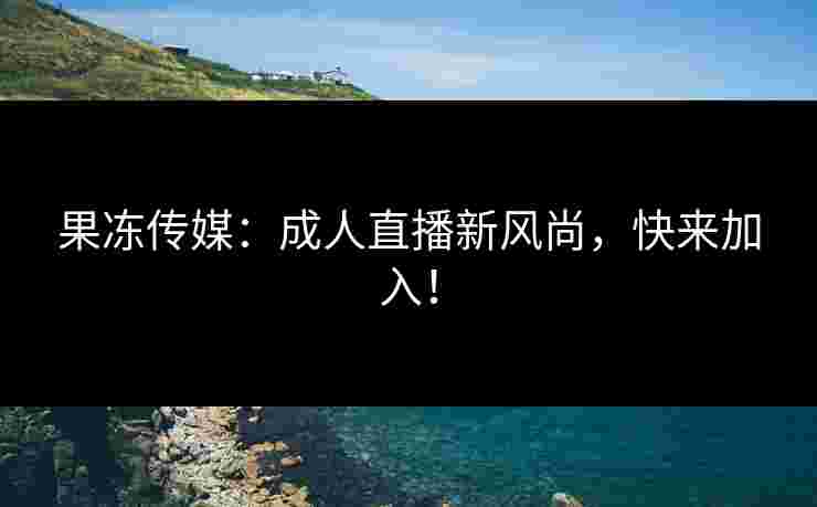 果冻传媒：成人直播新风尚，快来加入！