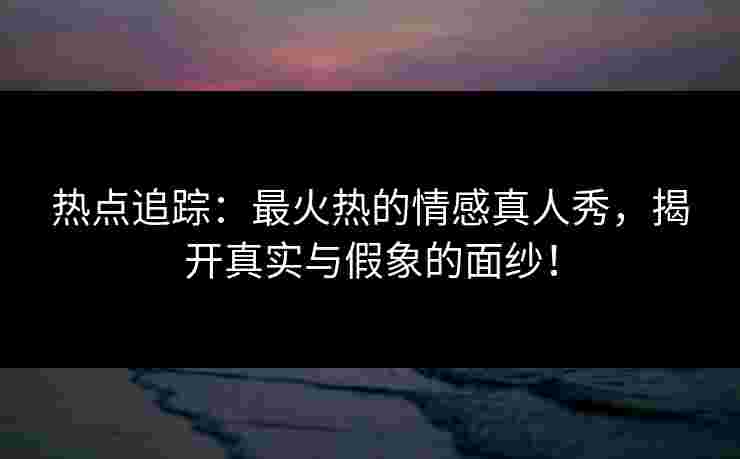 热点追踪：最火热的情感真人秀，揭开真实与假象的面纱！