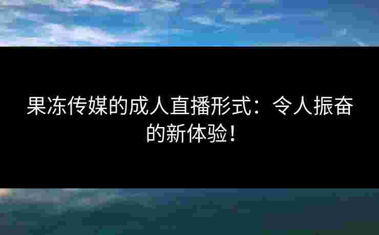 果冻传媒的成人直播形式：令人振奋的新体验！