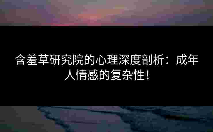 含羞草研究院的心理深度剖析：成年人情感的复杂性！